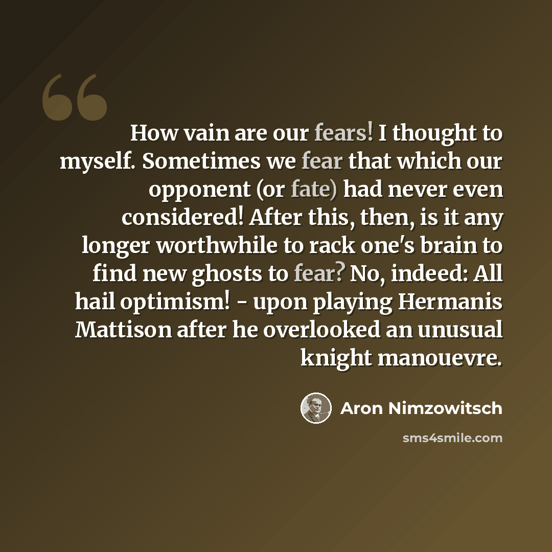 “How vain are our fears! I thought to myself. Sometimes we fear that which our opponent (or fate) had never even considered! After this, then, is it any longer worthwhile to rack one's brain to find new ghosts to fear? No, indeed: All hail optimism! - upon playing Hermanis Mattison after he…” quote by Aron Nimzowitsch