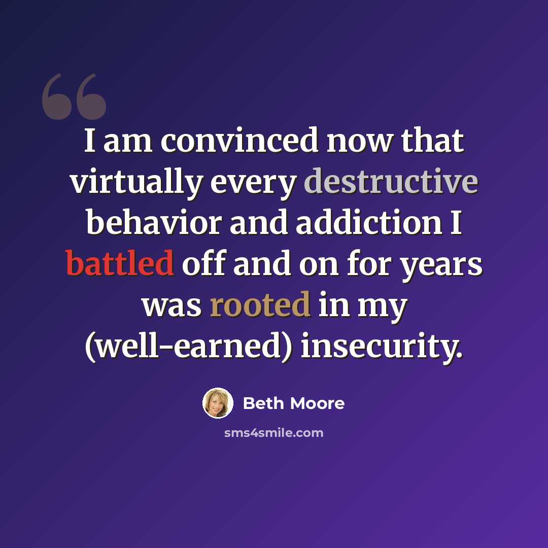 “I am convinced now that virtually every destructive behavior and addiction I battled off and on for years was rooted in my (well-earned) insecurity.” quote by Beth Moore