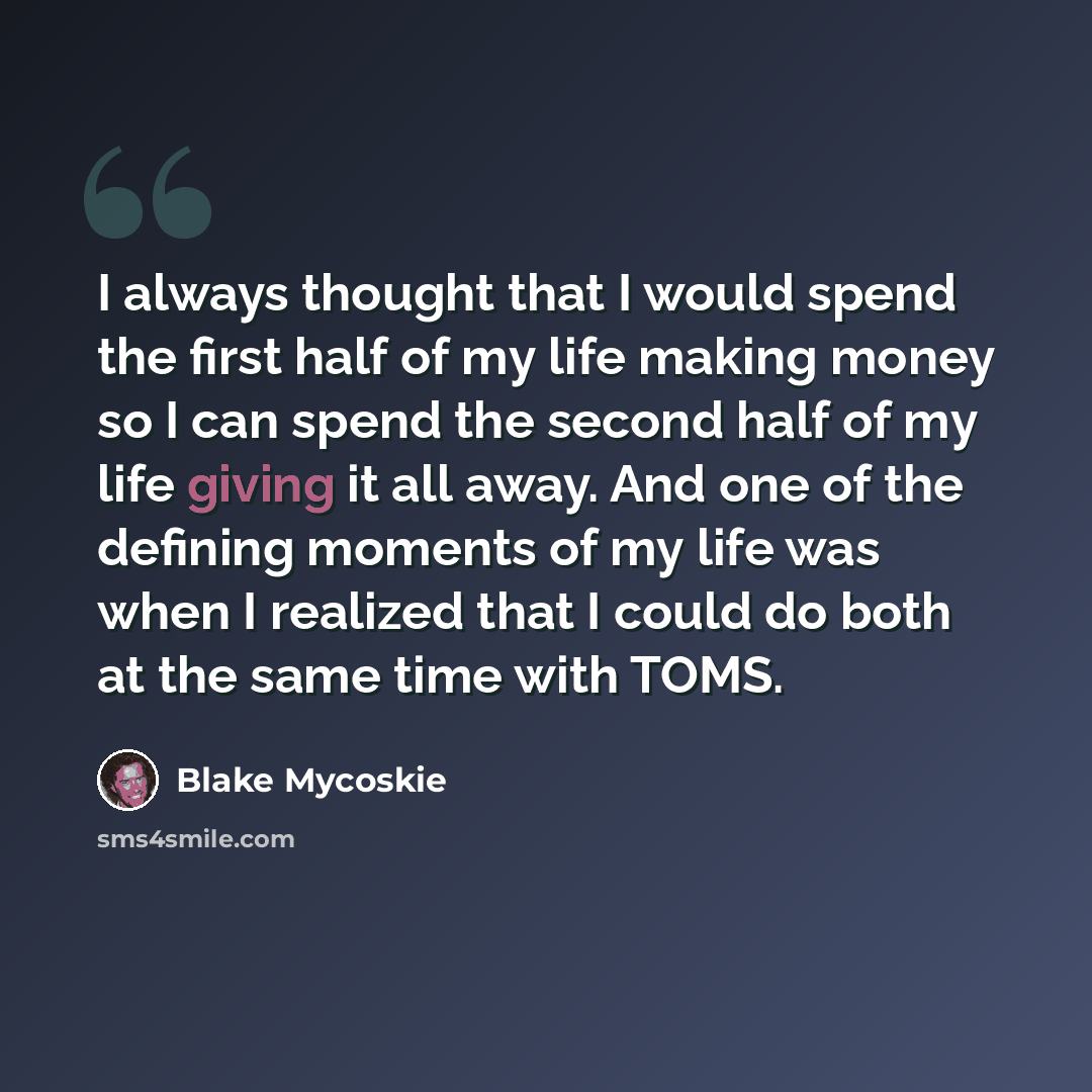 “I always thought that I would spend the first half of my life making money so I can spend the second half of my life giving it all away. And one of the defining moments of my life was when I realized that I could do both at the same time with TOMS.” quote by Blake Mycoskie
