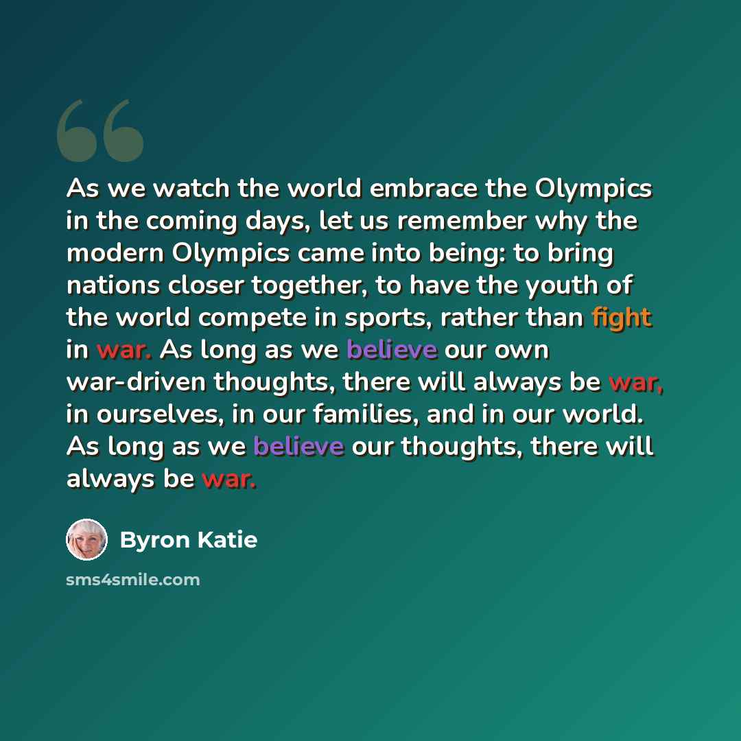 “As we watch the world embrace the Olympics in the coming days, let us remember why the modern Olympics came into being: to bring nations closer together, to have the youth of the world compete in sports, rather than fight in war. As long as we believe our own war-driven thoughts, there will always…” quote by Byron Katie