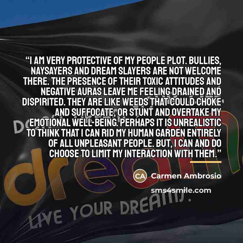 “I am very protective of my people plot. Bullies, naysayers and dream slayers are not welcome there. The presence of their toxic attitudes and negative auras leave me feeling drained and dispirited. They are like weeds that could choke and suffocate, or stunt and overtake my emotional well-being…” quote by Carmen Ambrosio