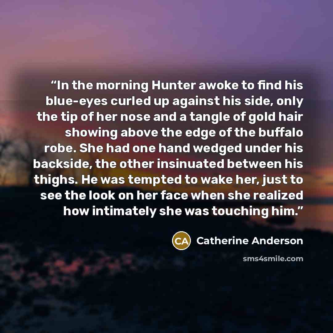 “In the morning Hunter awoke to find his blue-eyes curled up against his side, only the tip of her nose and a tangle of gold hair showing above the edge of the buffalo robe. She had one hand wedged under his backside, the other insinuated between his thighs. He was tempted to wake her, just to see…” quote by Catherine Anderson
