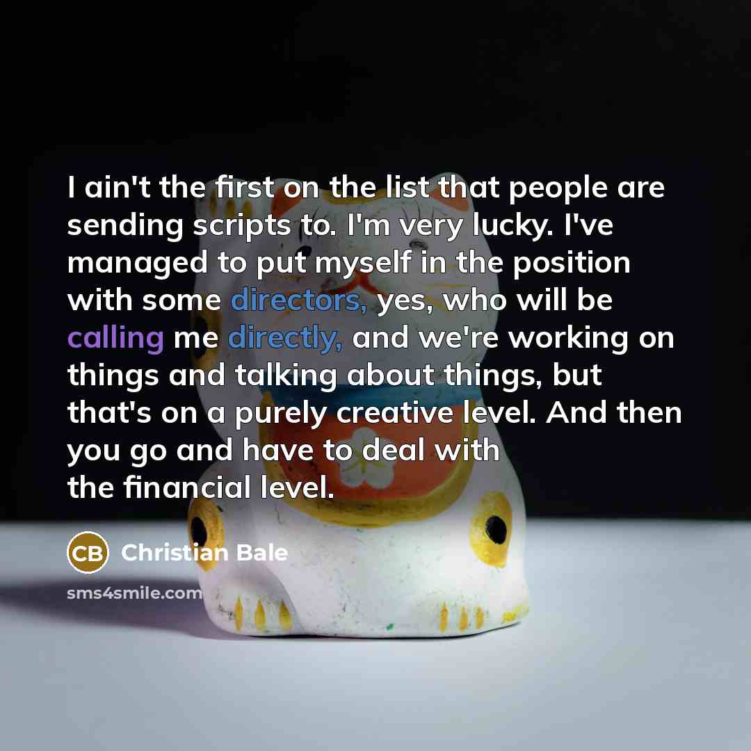 “I ain't the first on the list that people are sending scripts to. I'm very lucky. I've managed to put myself in the position with some directors, yes, who will be calling me directly, and we're working on things and talking about things, but that's on a purely creative level. And then you go and…” quote by Christian Bale