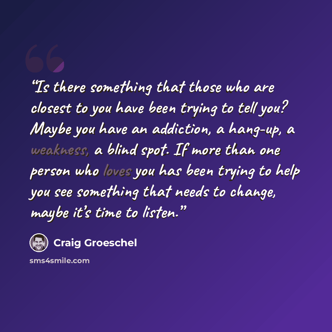 “Is there something that those who are closest to you have been trying to tell you? Maybe you have an addiction, a hang-up, a weakness, a blind spot. If more than one person who loves you has been trying to help you see something that needs to change, maybe it’s time to listen.” quote by Craig Groeschel