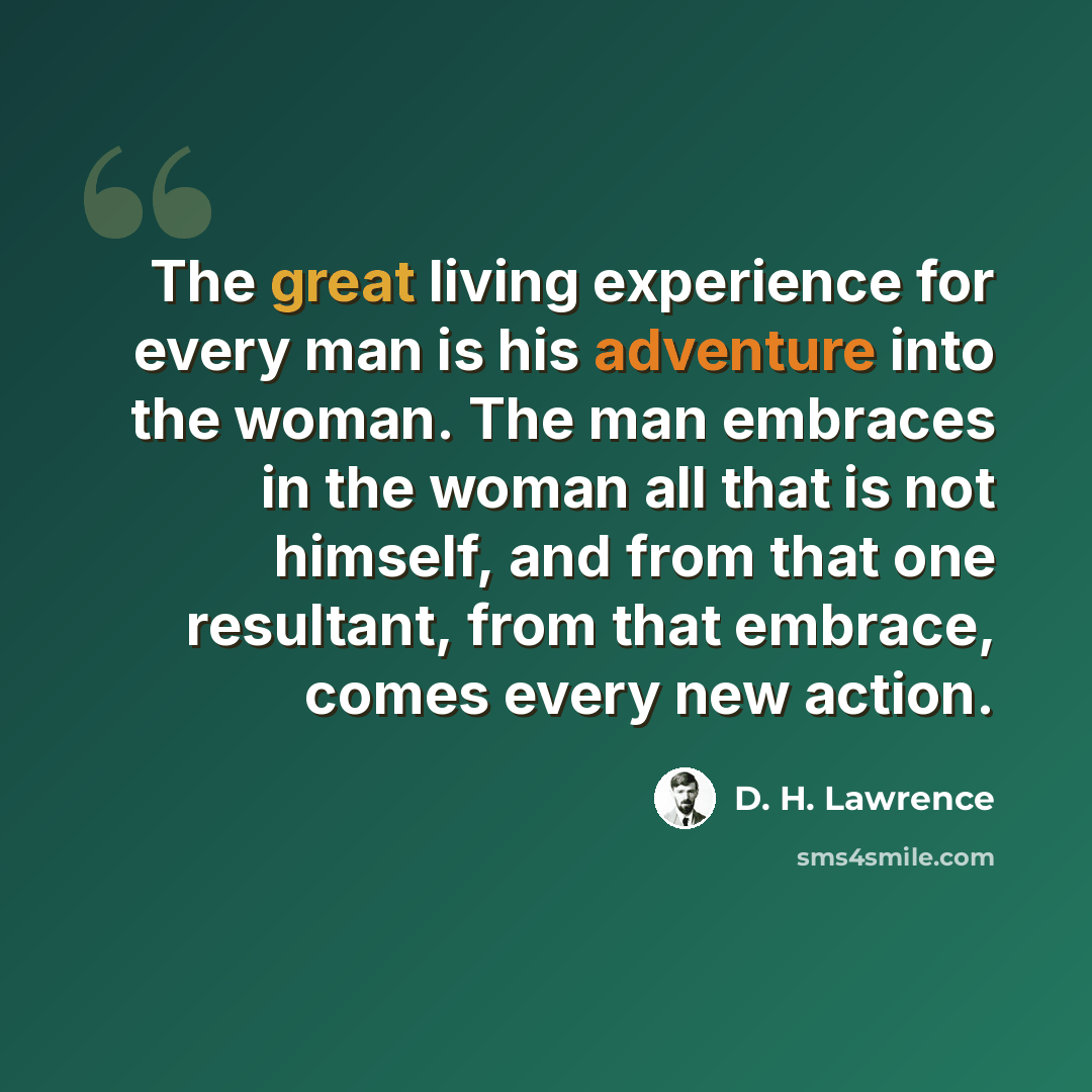 “The great living experience for every man is his adventure into the woman. The man embraces in the woman all that is not himself, and from that one resultant, from that embrace, comes every new action.” quote by D. H. Lawrence