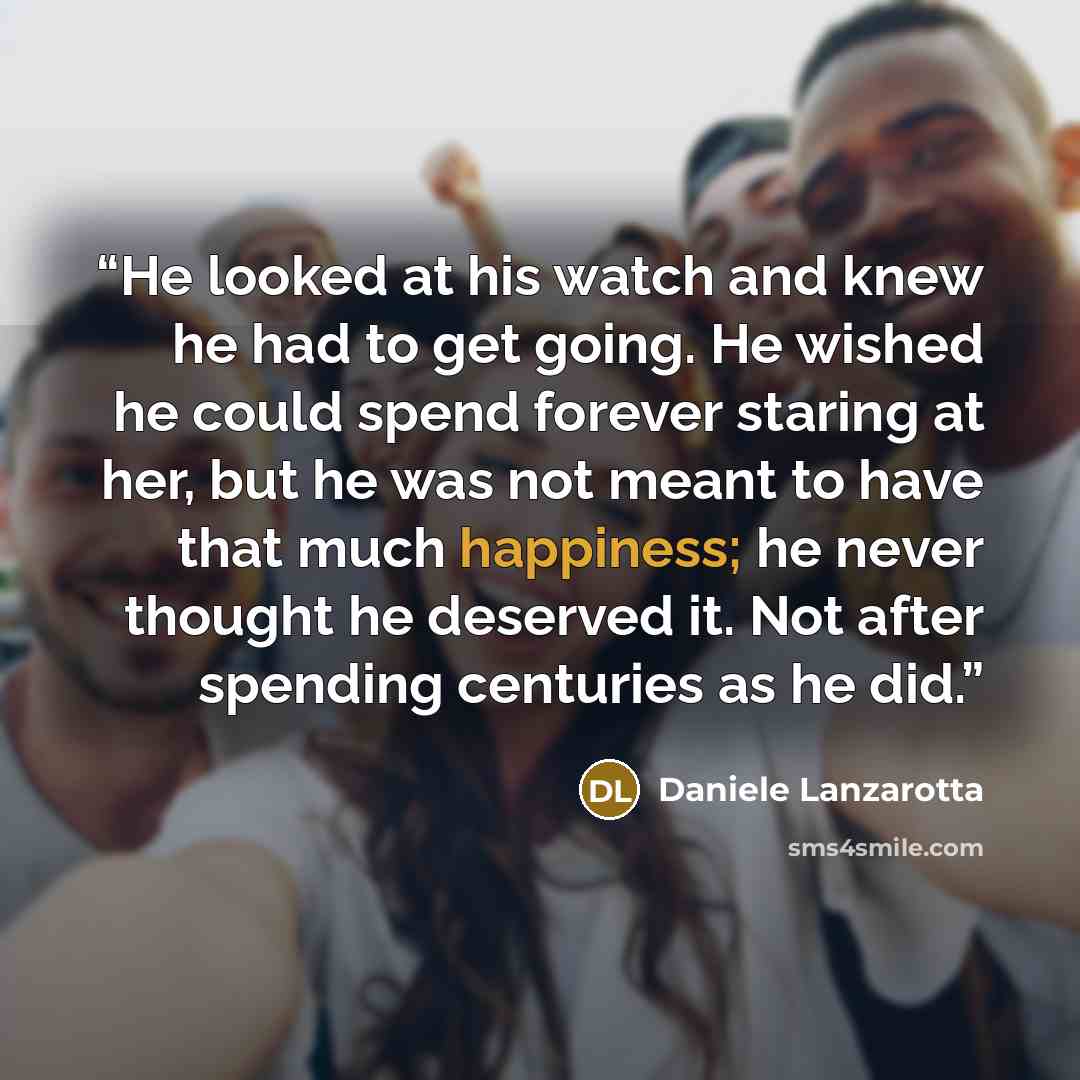 “He looked at his watch and knew he had to get going. He wished he could spend forever staring at her, but he was not meant to have that much happiness; he never thought he deserved it. Not after spending centuries as he did.” quote by Daniele Lanzarotta