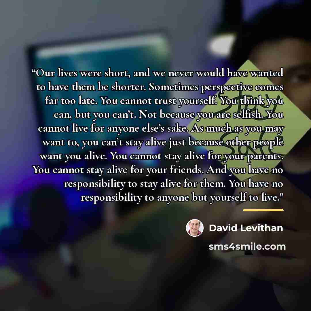 “Our lives were short, and we never would have wanted to have them be shorter. Sometimes perspective comes far too late. You cannot trust yourself. You think you can, but you can’t. Not because you are selfish. You cannot live for anyone else’s sake. As much as you may want to, you can’t stay alive…” quote by David Levithan