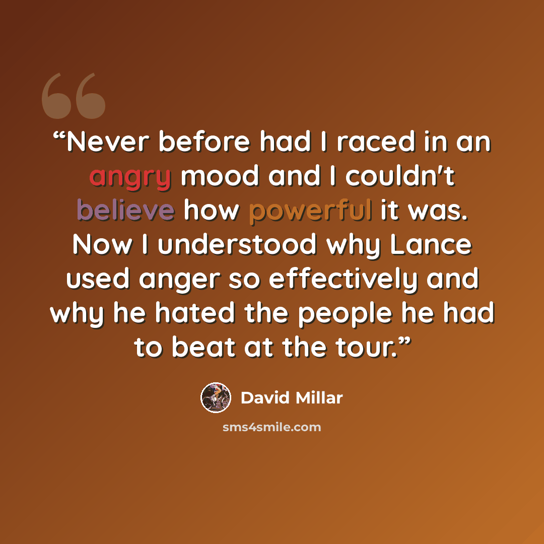 “Never before had I raced in an angry mood and I couldn't believe how powerful it was. Now I understood why Lance used anger so effectively and why he hated the people he had to beat at the tour.” quote by David Millar