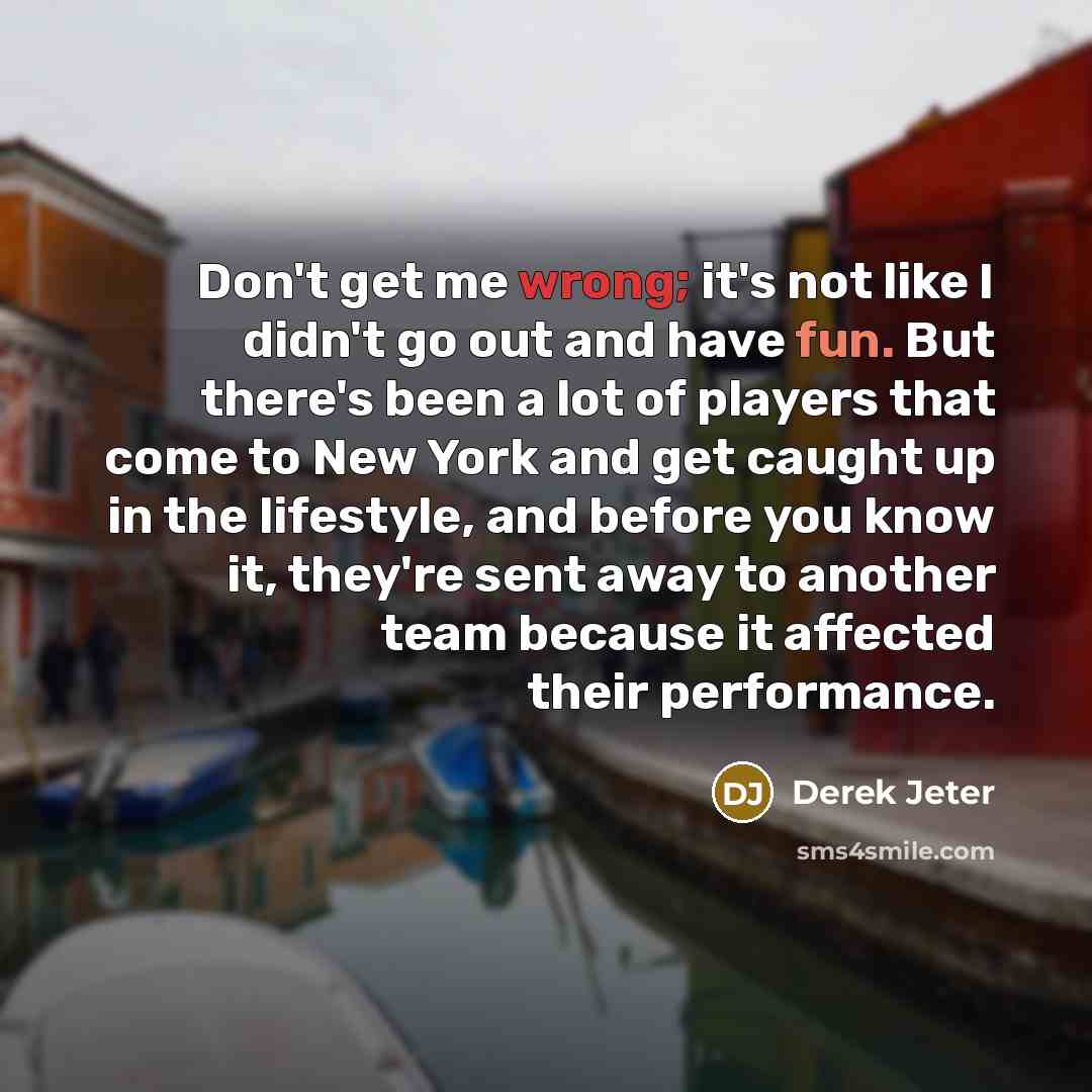 “Don't get me wrong; it's not like I didn't go out and have fun. But there's been a lot of players that come to New York and get caught up in the lifestyle, and before you know it, they're sent away to another team because it affected their performance.” quote by Derek Jeter