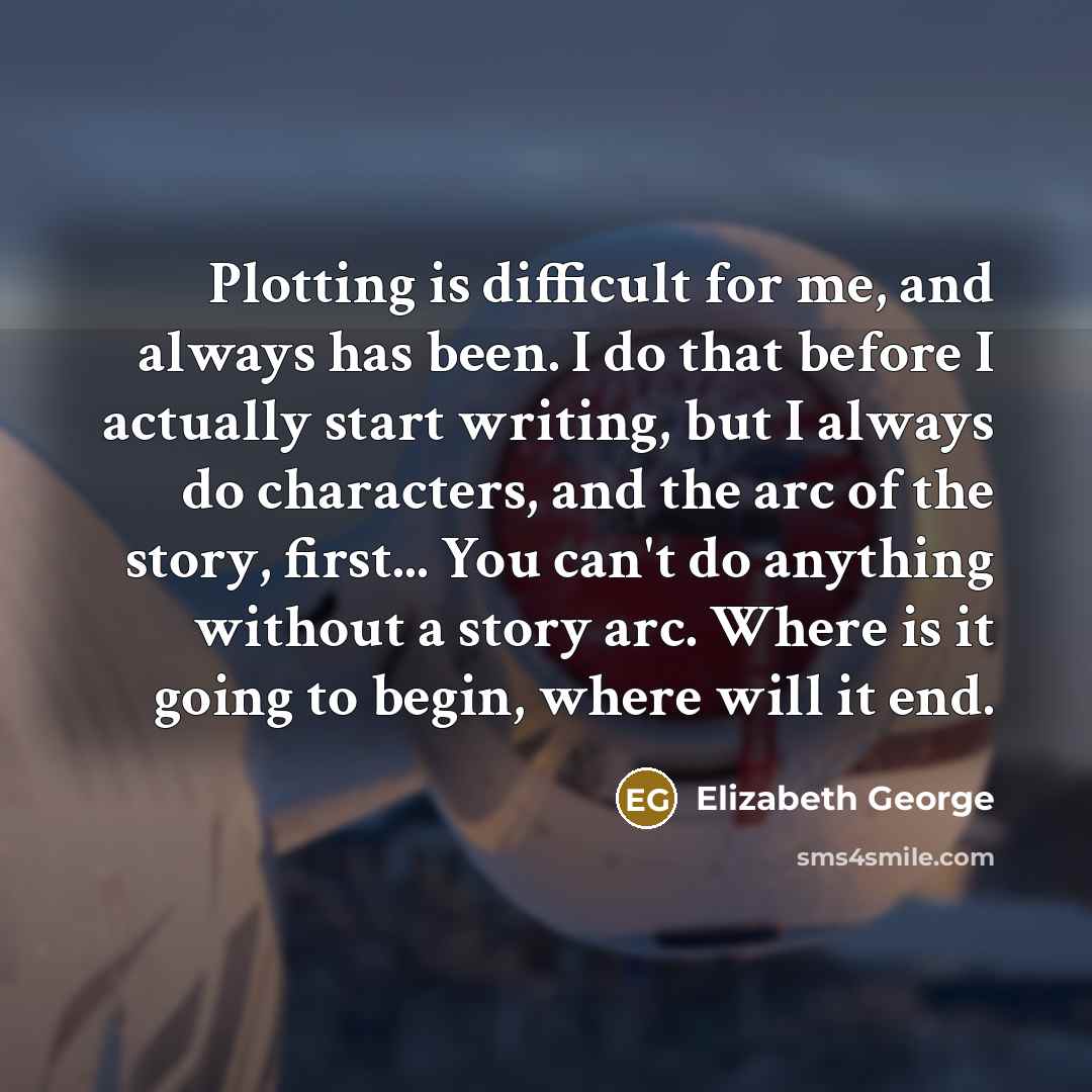“Plotting is difficult for me, and always has been. I do that before I actually start writing, but I always do characters, and the arc of the story, first... You can't do anything without a story arc. Where is it going to begin, where will it end.” quote by Elizabeth George