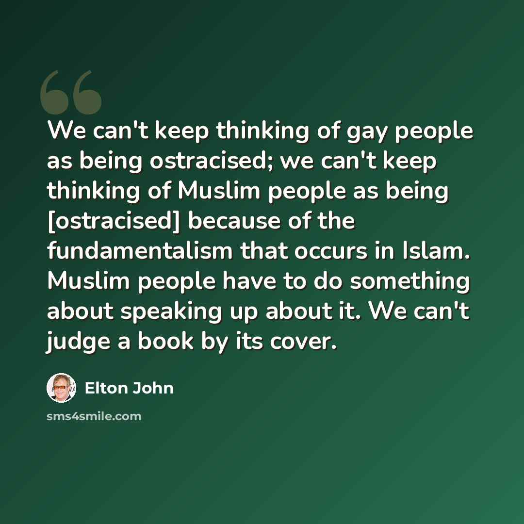 “We can't keep thinking of gay people as being ostracised; we can't keep thinking of Muslim people as being [ostracised] because of the fundamentalism that occurs in Islam. Muslim people have to do something about speaking up about it. We can't judge a book by its cover.” quote by Elton John