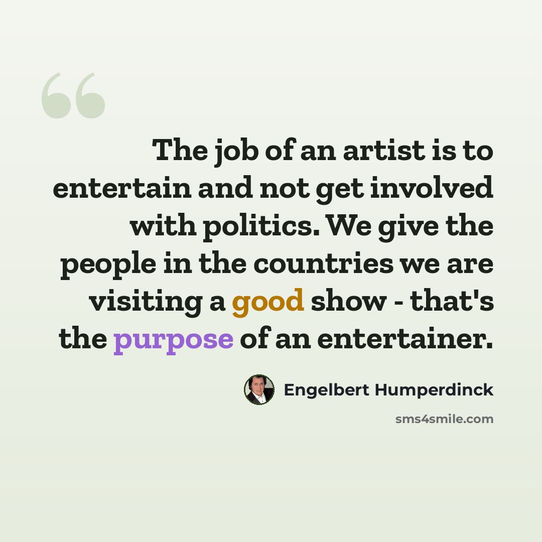 “The job of an artist is to entertain and not get involved with politics. We give the people in the countries we are visiting a good show - that's the purpose of an entertainer.” quote by Engelbert Humperdinck
