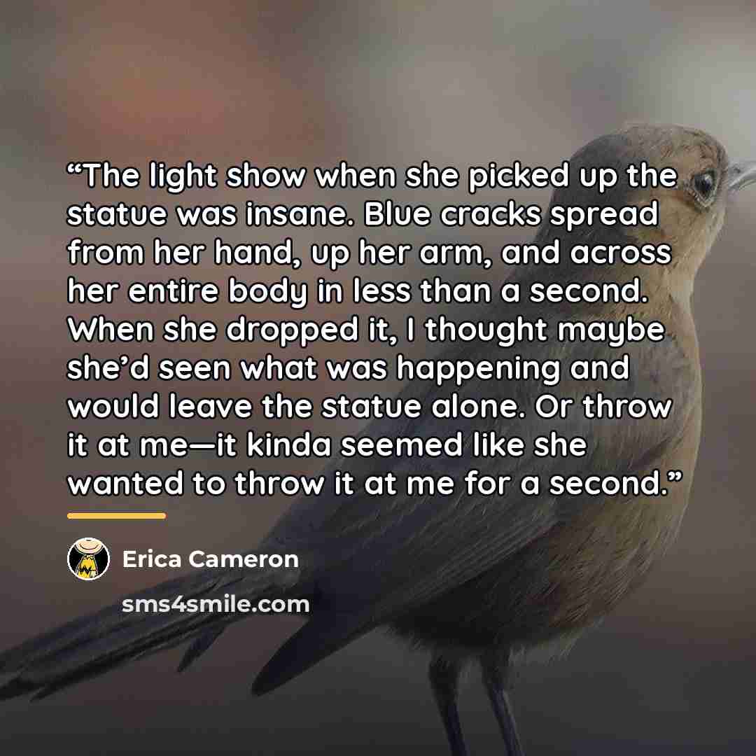 “The light show when she picked up the statue was insane. Blue cracks spread from her hand, up her arm, and across her entire body in less than a second. When she dropped it, I thought maybe she’d seen what was happening and would leave the statue alone. Or throw it at me—it kinda seemed like she…” quote by Erica Cameron
