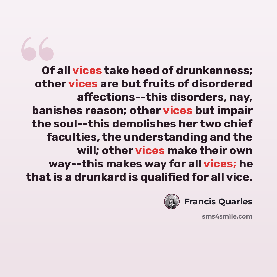 “Of all vices take heed of drunkenness; other vices are but fruits of disordered affections--this disorders, nay, banishes reason; other vices but impair the soul--this demolishes her two chief faculties, the understanding and the will; other vices make their own way--this makes way for all vices…” quote by Francis Quarles
