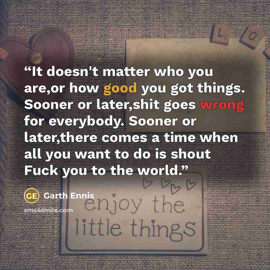 “It doesn't matter who you are,or how good you got things. Sooner or later,shit goes wrong for everybody. Sooner or later,there comes a time when all you want to do is shout Fuck you to the world.” quote by Garth Ennis