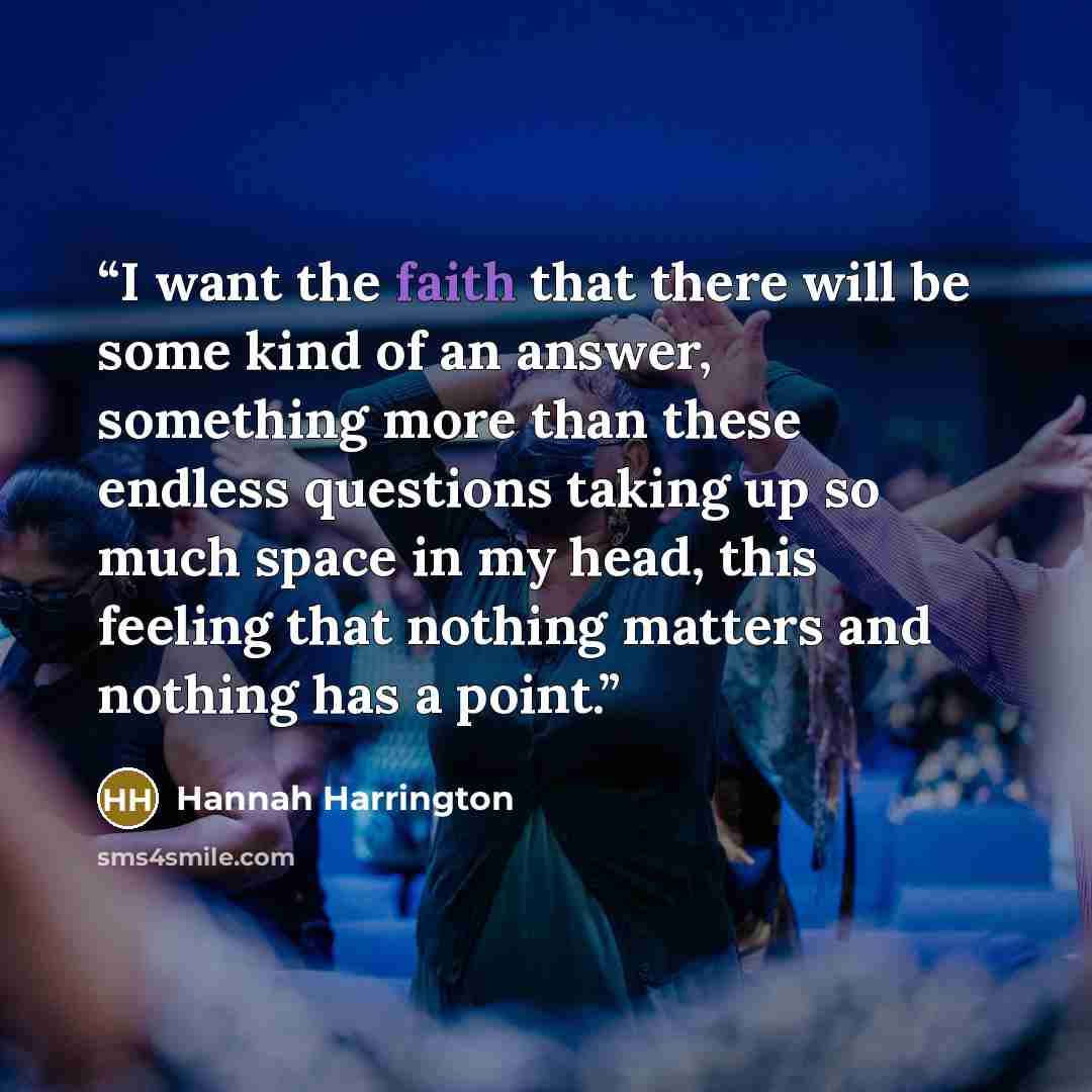 “I want the faith that there will be some kind of an answer, something more than these endless questions taking up so much space in my head, this feeling that nothing matters and nothing has a point.” quote by Hannah Harrington