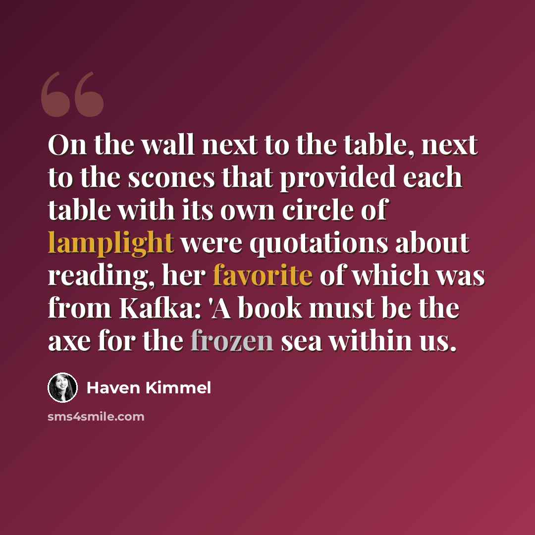 “On the wall next to the table, next to the scones that provided each table with its own circle of lamplight were quotations about reading, her favorite of which was from Kafka: 'A book must be the axe for the frozen sea within us.” quote by Haven Kimmel