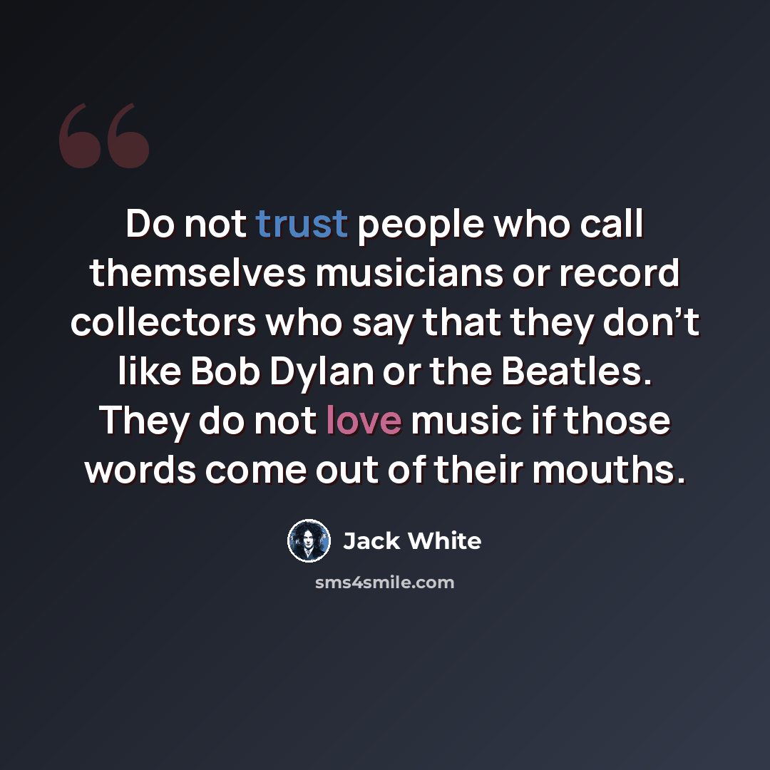 “Do not trust people who call themselves musicians or record collectors who say that they don’t like Bob Dylan or the Beatles. They do not love music if those words come out of their mouths.” quote by Jack White