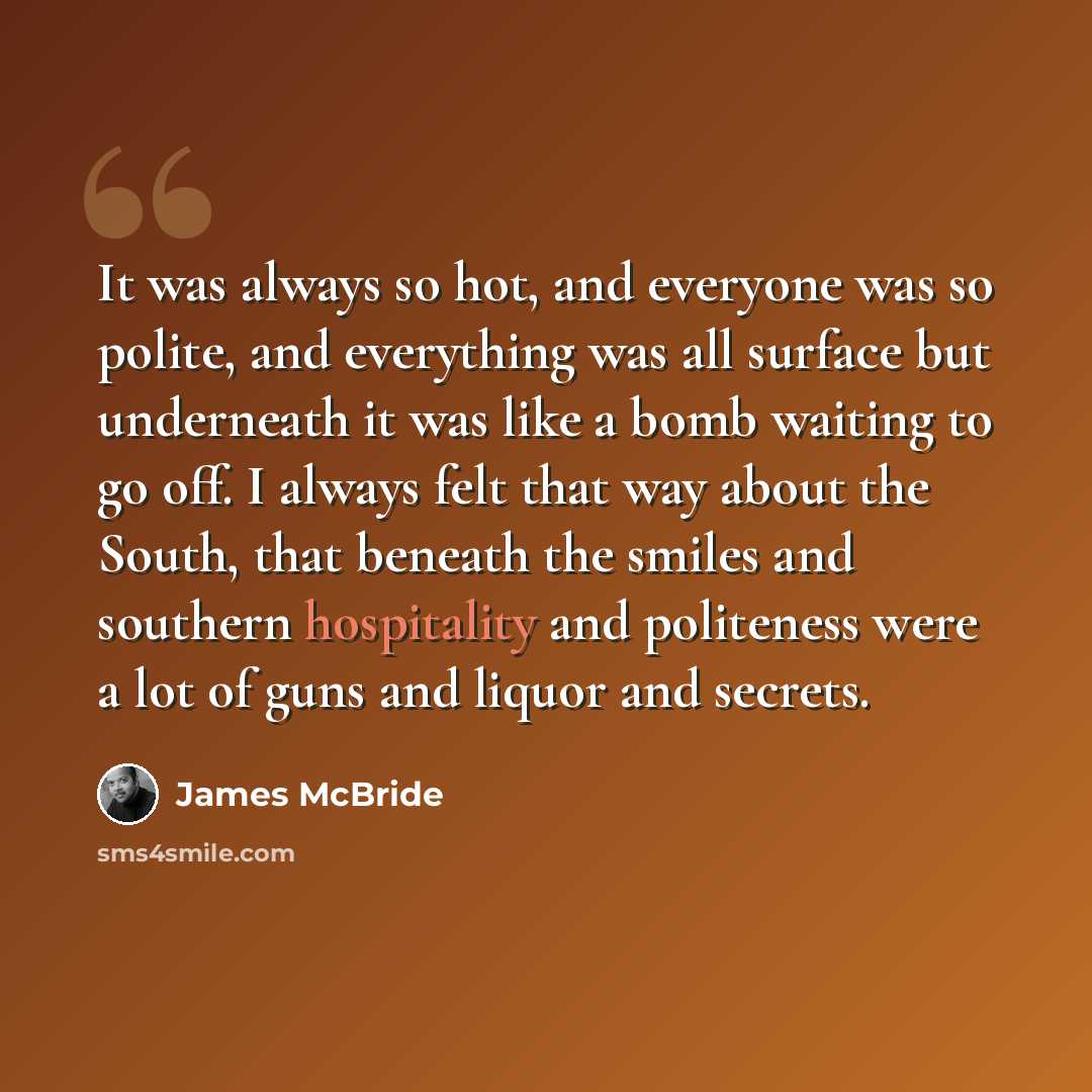 “It was always so hot, and everyone was so polite, and everything was all surface but underneath it was like a bomb waiting to go off. I always felt that way about the South, that beneath the smiles and southern hospitality and politeness were a lot of guns and liquor and secrets.” quote by James McBride