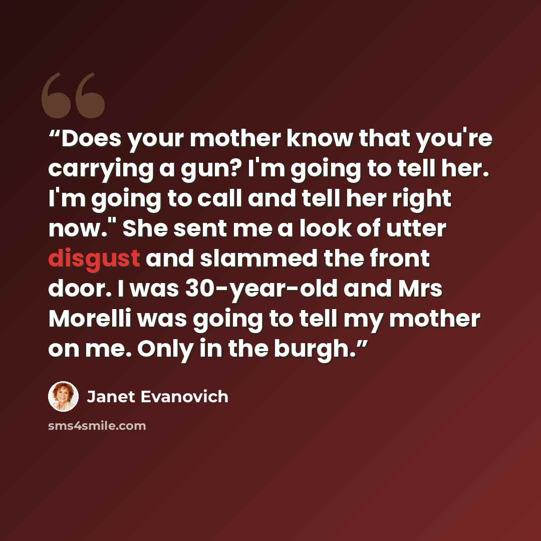“Does your mother know that you're carrying a gun? I'm going to tell her. I'm going to call and tell her right now." She sent me a look of utter disgust and slammed the front door. I was 30-year-old and Mrs Morelli was going to tell my mother on me. Only in the burgh.” quote by Janet Evanovich