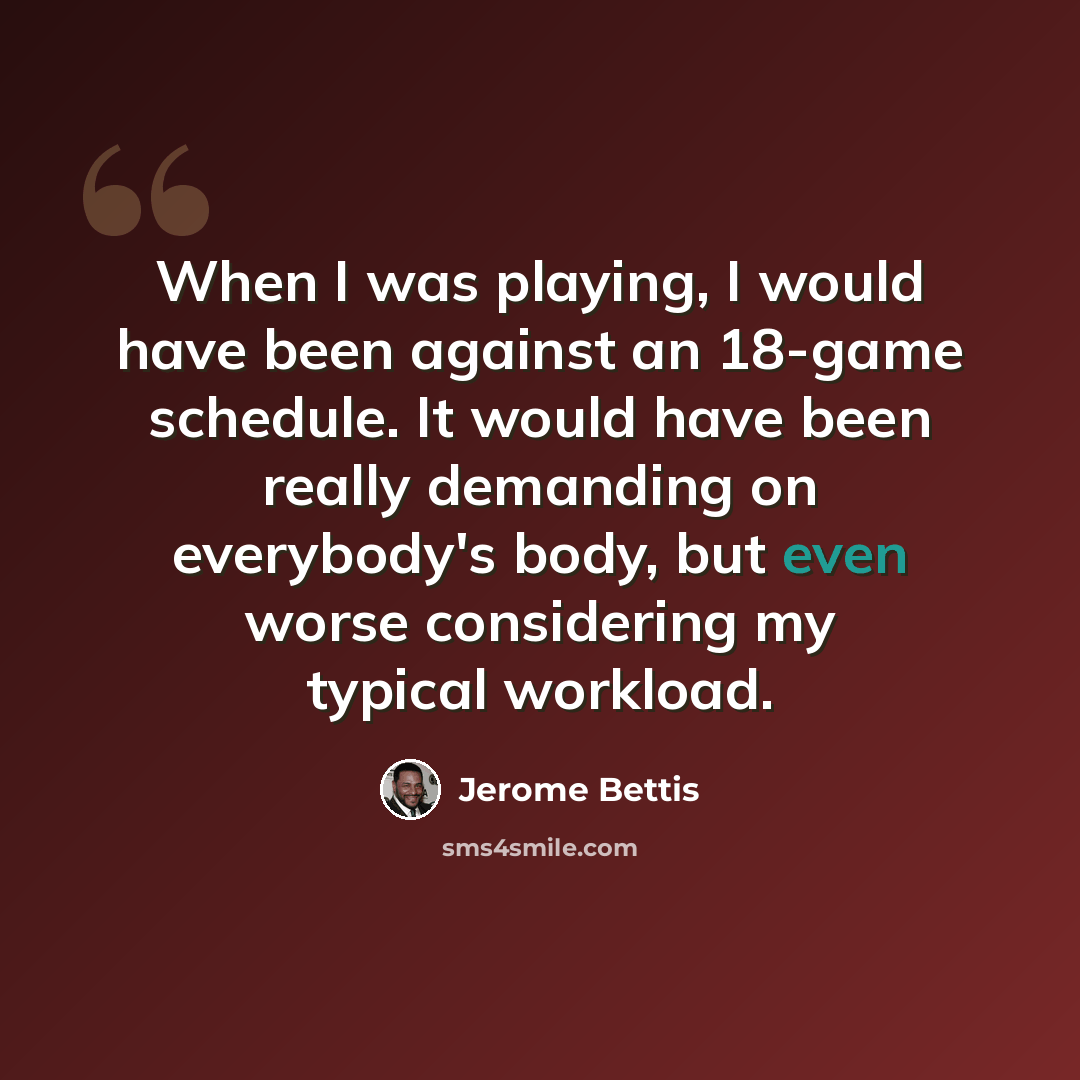 “When I was playing, I would have been against an 18-game schedule. It would have been really demanding on everybody's body, but even worse considering my typical workload.” quote by Jerome Bettis
