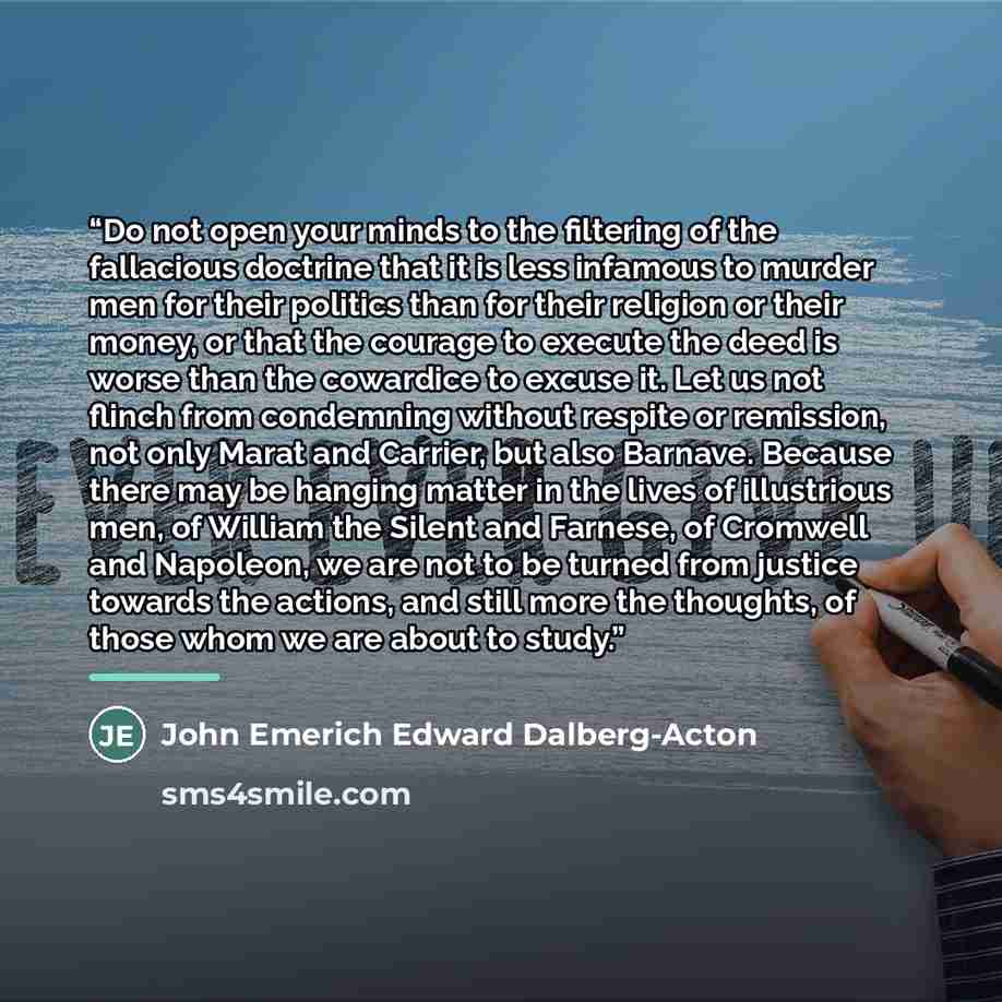 “Do not open your minds to the filtering of the fallacious doctrine that it is less infamous to murder men for their politics than for their religion or their money, or that the courage to execute the deed is worse than the cowardice to excuse it. Let us not flinch from condemning without respite…” quote by John Emerich Edward Dalberg-Acton
