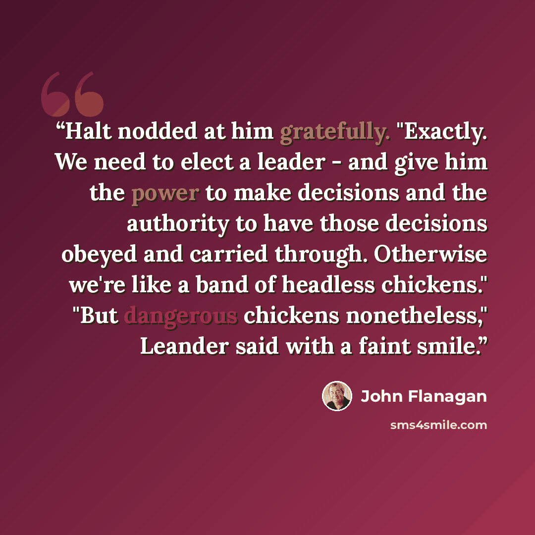 “Halt nodded at him gratefully. "Exactly. We need to elect a leader - and give him the power to make decisions and the authority to have those decisions obeyed and carried through. Otherwise we're like a band of headless chickens." "But dangerous chickens nonetheless," Leander said with a faint…” quote by John Flanagan
