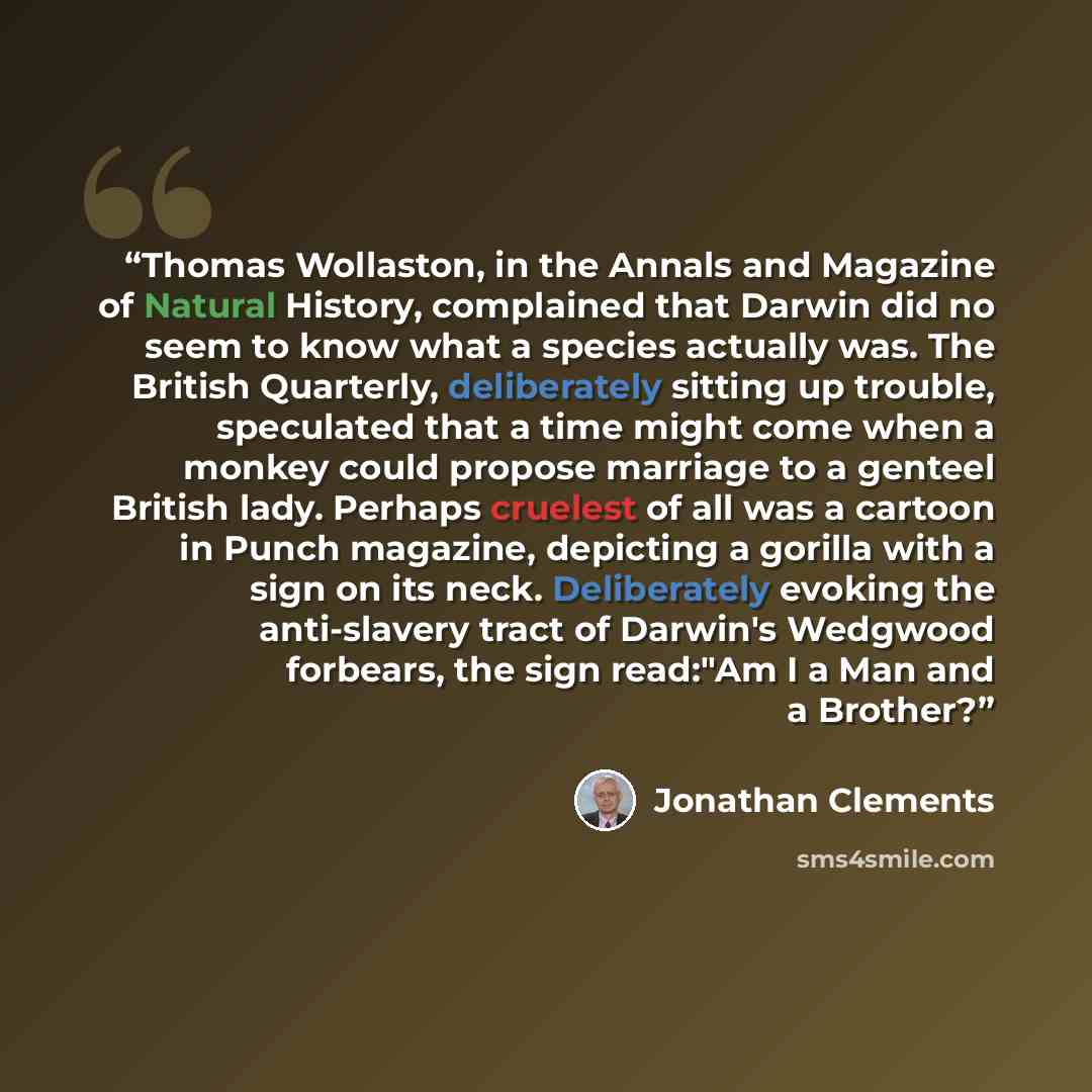 “Thomas Wollaston, in the Annals and Magazine of Natural History, complained that Darwin did no seem to know what a species actually was. The British Quarterly, deliberately sitting up trouble, speculated that a time might come when a monkey could propose marriage to a genteel British lady. Perhaps…” quote by Jonathan Clements