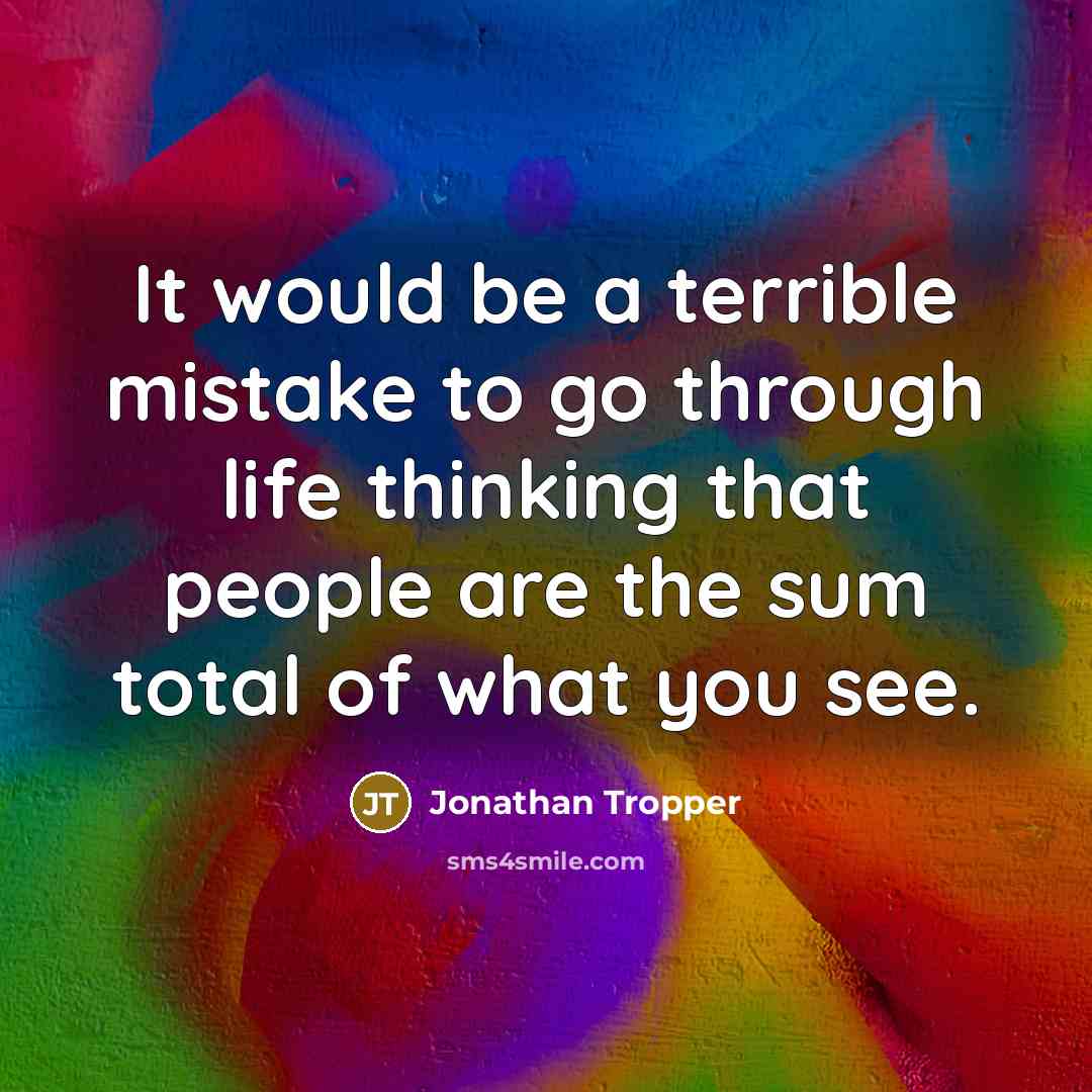 “It would be a terrible mistake to go through life thinking that people are the sum total of what you see.” quote by Jonathan Tropper