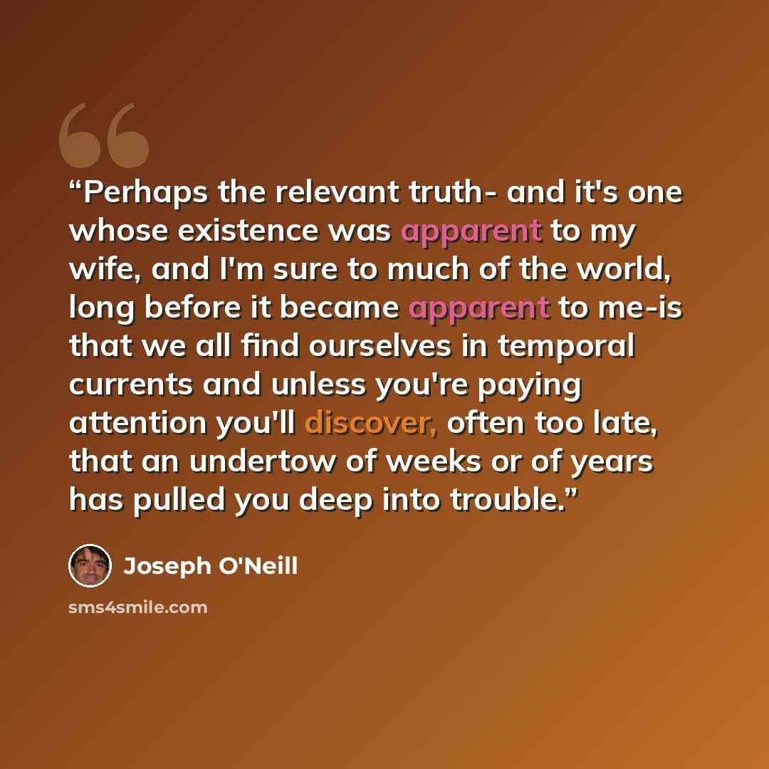 “Perhaps the relevant truth- and it's one whose existence was apparent to my wife, and I'm sure to much of the world, long before it became apparent to me-is that we all find ourselves in temporal currents and unless you're paying attention you'll discover, often too late, that an undertow of weeks…” quote by Joseph O'Neill