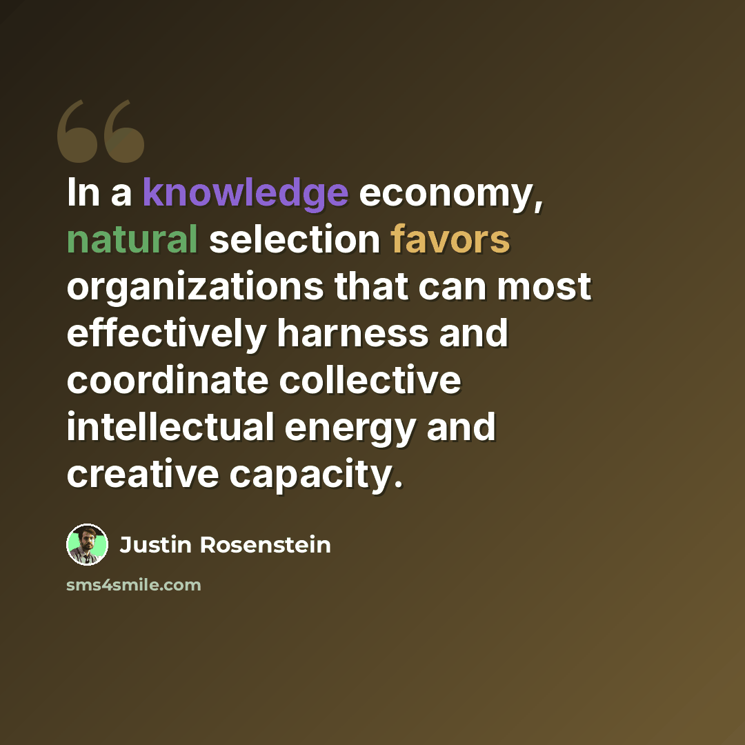 “In a knowledge economy, natural selection favors organizations that can most effectively harness and coordinate collective intellectual energy and creative capacity.” quote by Justin Rosenstein