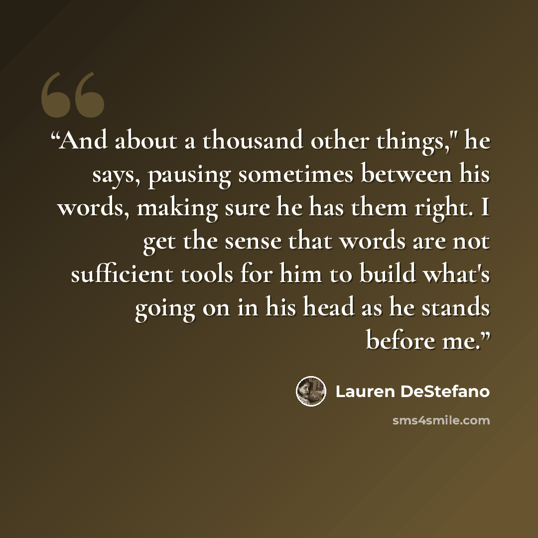 “And about a thousand other things," he says, pausing sometimes between his words, making sure he has them right. I get the sense that words are not sufficient tools for him to build what's going on in his head as he stands before me.” quote by Lauren DeStefano