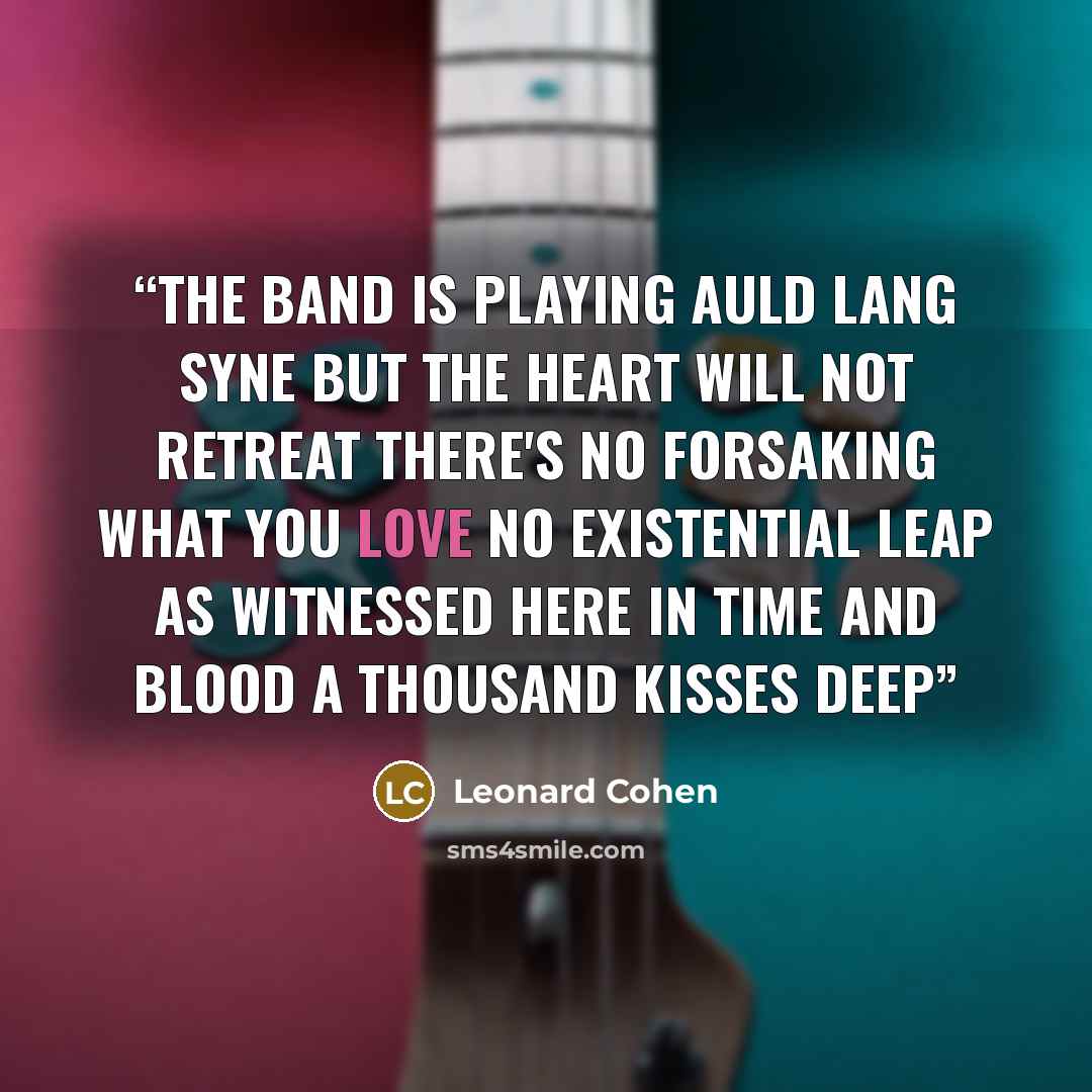 “The band is playing Auld Lang Syne But the heart will not retreat There's no forsaking what you love No existential leap As witnessed here in time and blood A thousand kisses deep” quote by Leonard Cohen