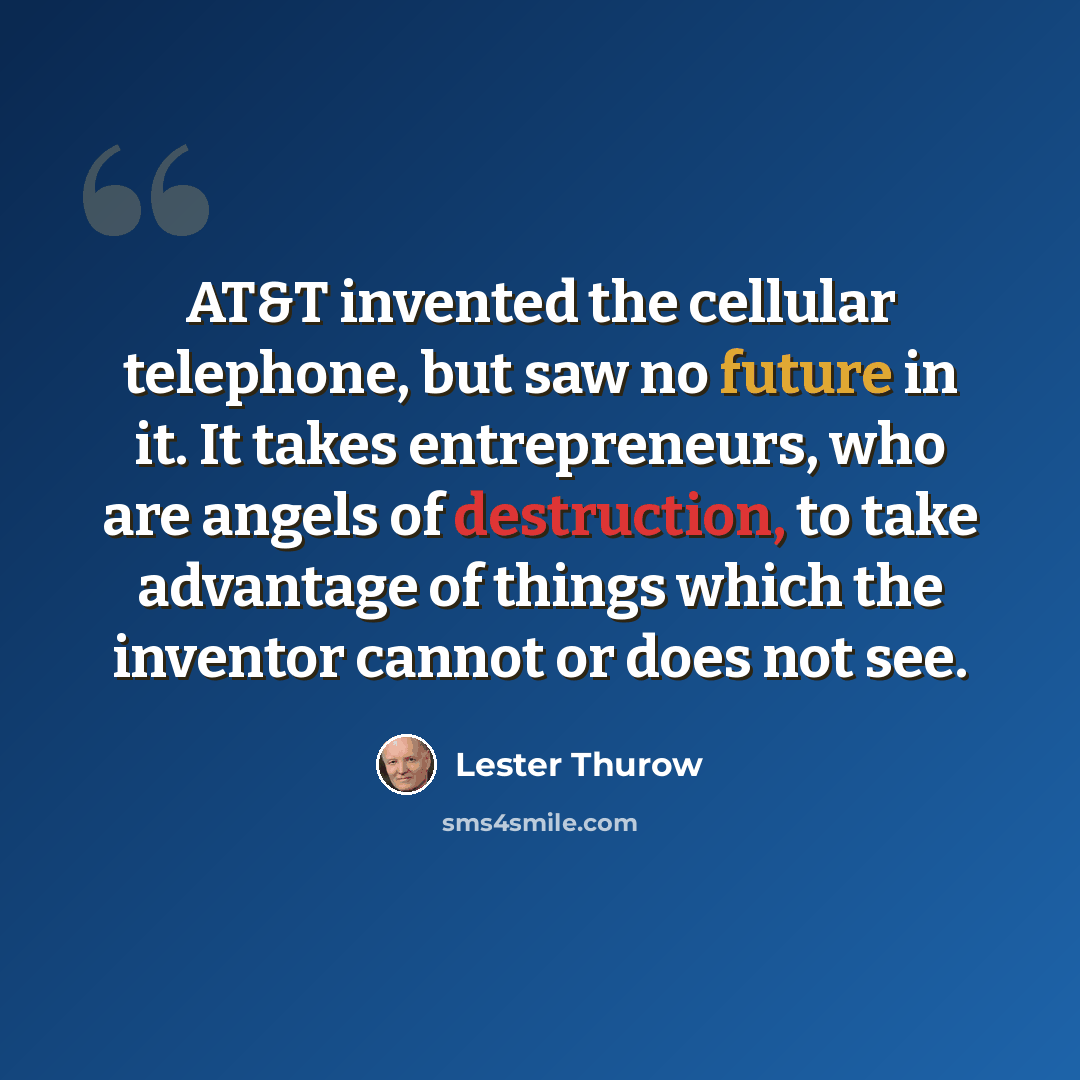 “AT&T invented the cellular telephone, but saw no future in it. It takes entrepreneurs, who are angels of destruction, to take advantage of things which the inventor cannot or does not see.” quote by Lester Thurow