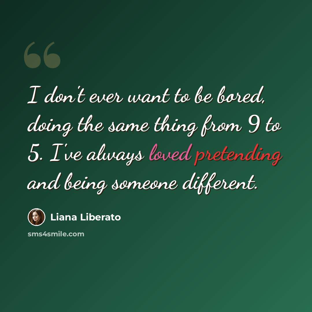“I don't ever want to be bored, doing the same thing from 9 to 5. I've always loved pretending and being someone different.” quote by Liana Liberato