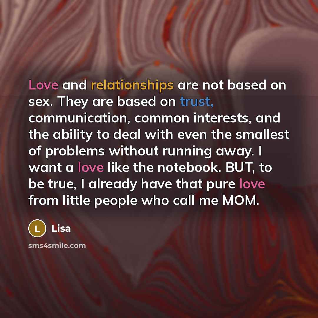 “Love and relationships are not based on sex. They are based on trust, communication, common interests, and the ability to deal with even the smallest of problems without running away. I want a love like the notebook. BUT, to be true, I already have that pure love from little people who call me MOM.” quote by Lisa