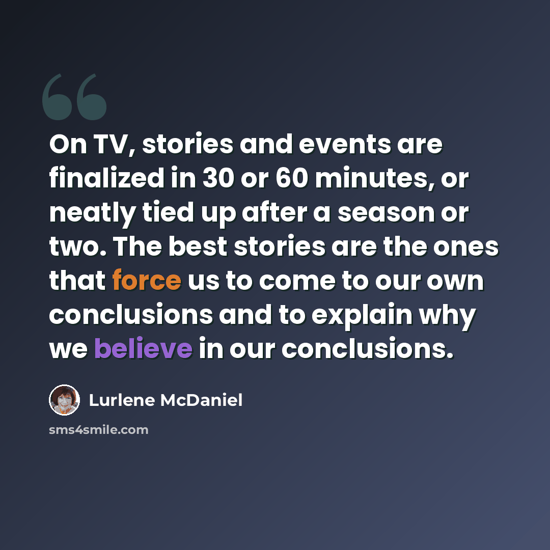 “On TV, stories and events are finalized in 30 or 60 minutes, or neatly tied up after a season or two. The best stories are the ones that force us to come to our own conclusions and to explain why we believe in our conclusions.” quote by Lurlene McDaniel