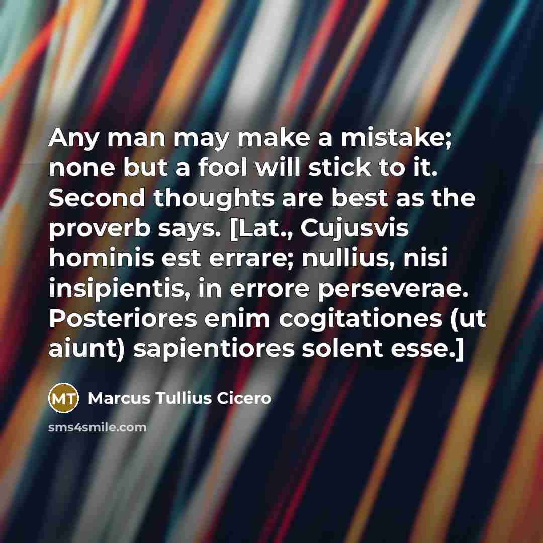 “Any man may make a mistake; none but a fool will stick to it. Second thoughts are best as the proverb says. [Lat., Cujusvis hominis est errare; nullius, nisi insipientis, in errore perseverae. Posteriores enim cogitationes (ut aiunt) sapientiores solent esse.]” quote by Marcus Tullius Cicero