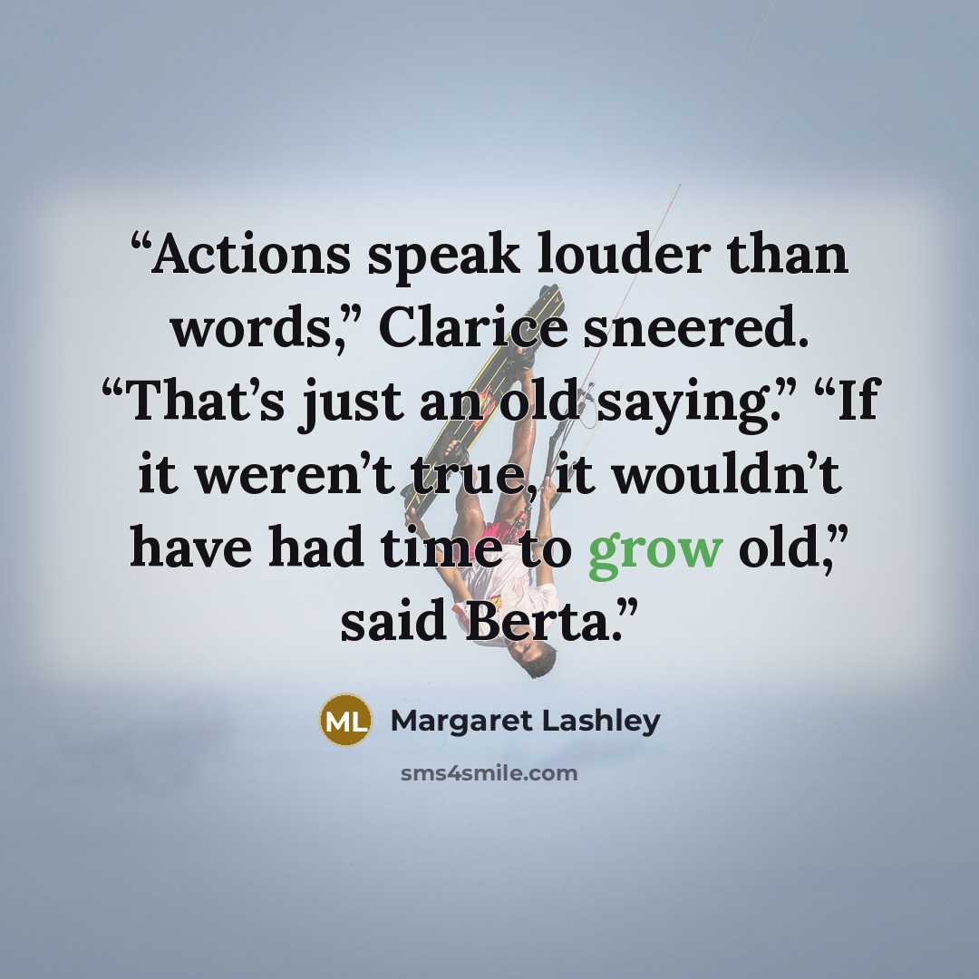 “Actions speak louder than words,” Clarice sneered. “That’s just an old saying.” “If it weren’t true, it wouldn’t have had time to grow old,” said Berta.” quote by Margaret Lashley