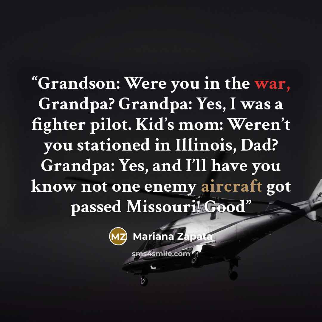 “Grandson: Were you in the war, Grandpa? Grandpa: Yes, I was a fighter pilot. Kid’s mom: Weren’t you stationed in Illinois, Dad? Grandpa: Yes, and I’ll have you know not one enemy aircraft got passed Missouri! Good” quote by Mariana Zapata