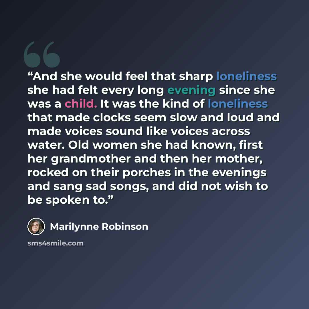 “And she would feel that sharp loneliness she had felt every long evening since she was a child. It was the kind of loneliness that made clocks seem slow and loud and made voices sound like voices across water. Old women she had known, first her grandmother and then her mother, rocked on their…” quote by Marilynne Robinson