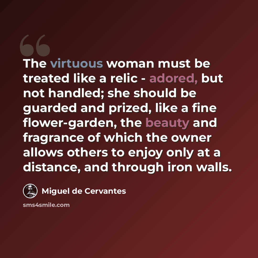 “The virtuous woman must be treated like a relic - adored, but not handled; she should be guarded and prized, like a fine flower-garden, the beauty and fragrance of which the owner allows others to enjoy only at a distance, and through iron walls.” quote by Miguel de Cervantes