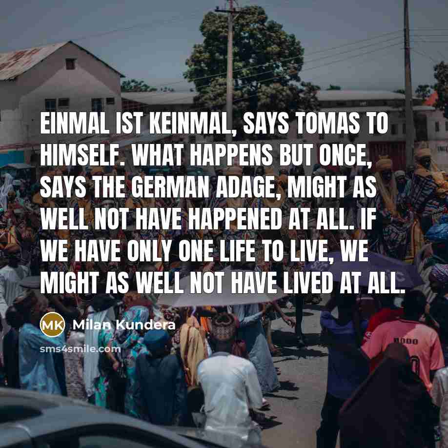 “Einmal ist keinmal, says Tomas to himself. What happens but once, says the German adage, might as well not have happened at all. If we have only one life to live, we might as well not have lived at all.” quote by Milan Kundera