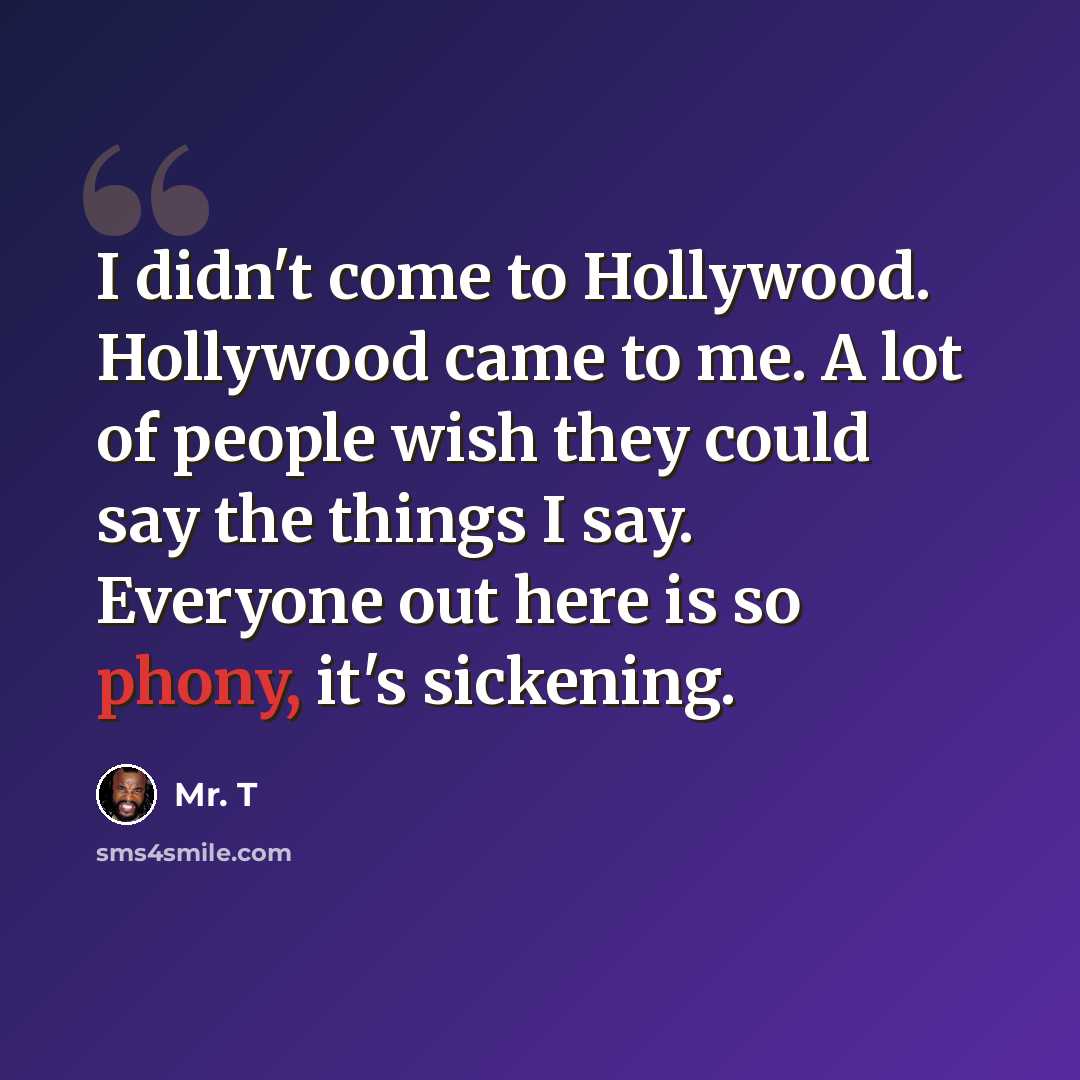 “I didn't come to Hollywood. Hollywood came to me. A lot of people wish they could say the things I say. Everyone out here is so phony, it's sickening.” quote by Mr. T