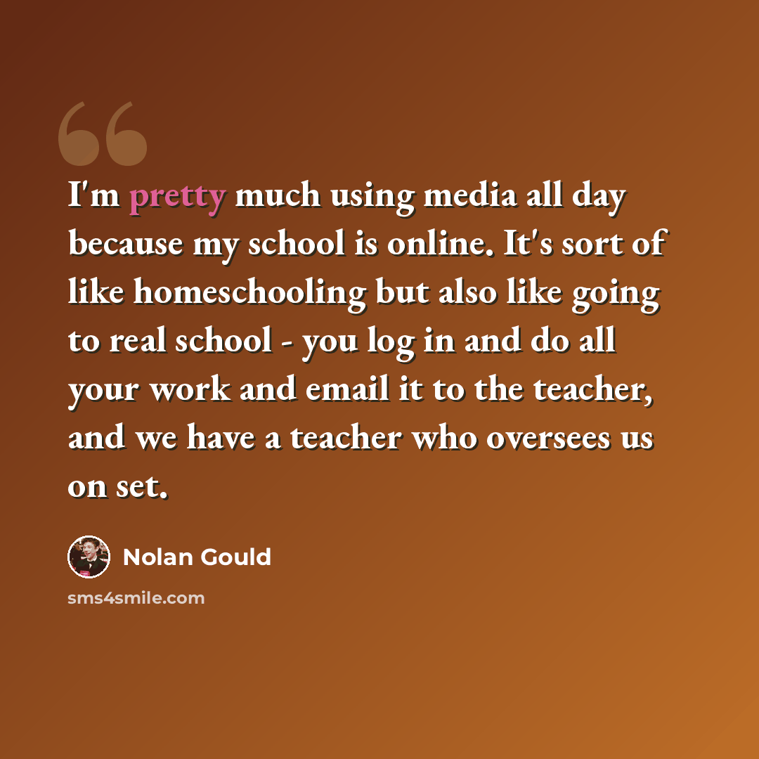 “I'm pretty much using media all day because my school is online. It's sort of like homeschooling but also like going to real school - you log in and do all your work and email it to the teacher, and we have a teacher who oversees us on set.” quote by Nolan Gould