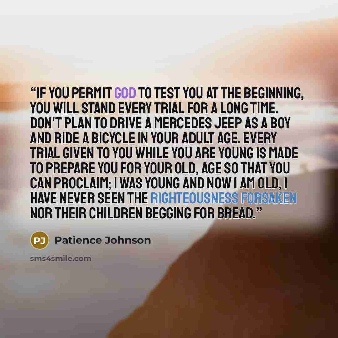 “If you permit God to test you at the beginning, you will stand every trial for a long time. Don't plan to drive a Mercedes jeep as a boy and ride a bicycle in your adult age. Every trial given to you while you are young is made to prepare you for your old, age so that you can proclaim; I was young…” quote by Patience Johnson
