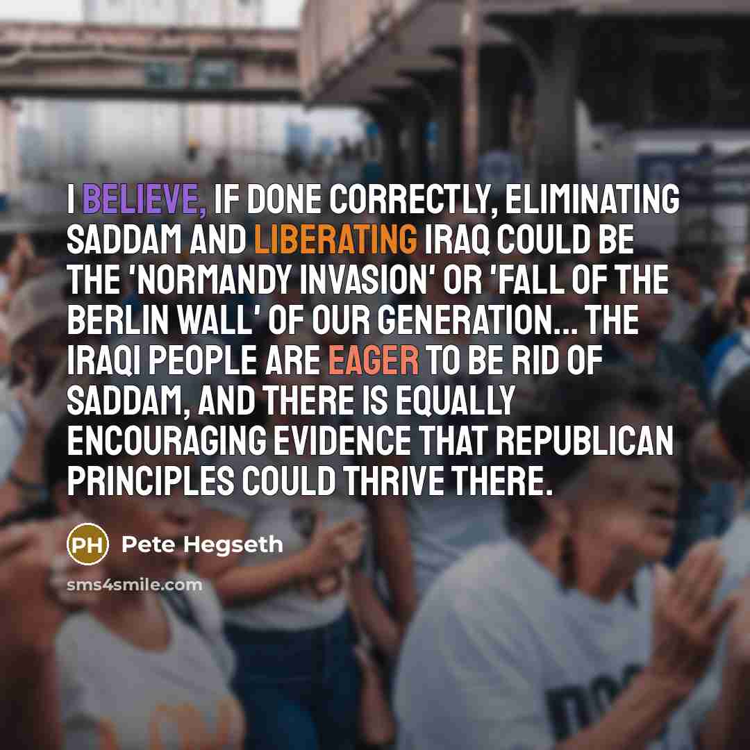 “I believe, if done correctly, eliminating Saddam and liberating Iraq could be the 'Normandy Invasion' or 'fall of the Berlin Wall' of our generation... the Iraqi people are eager to be rid of Saddam, and there is equally encouraging evidence that republican principles could thrive there.” quote by Pete Hegseth