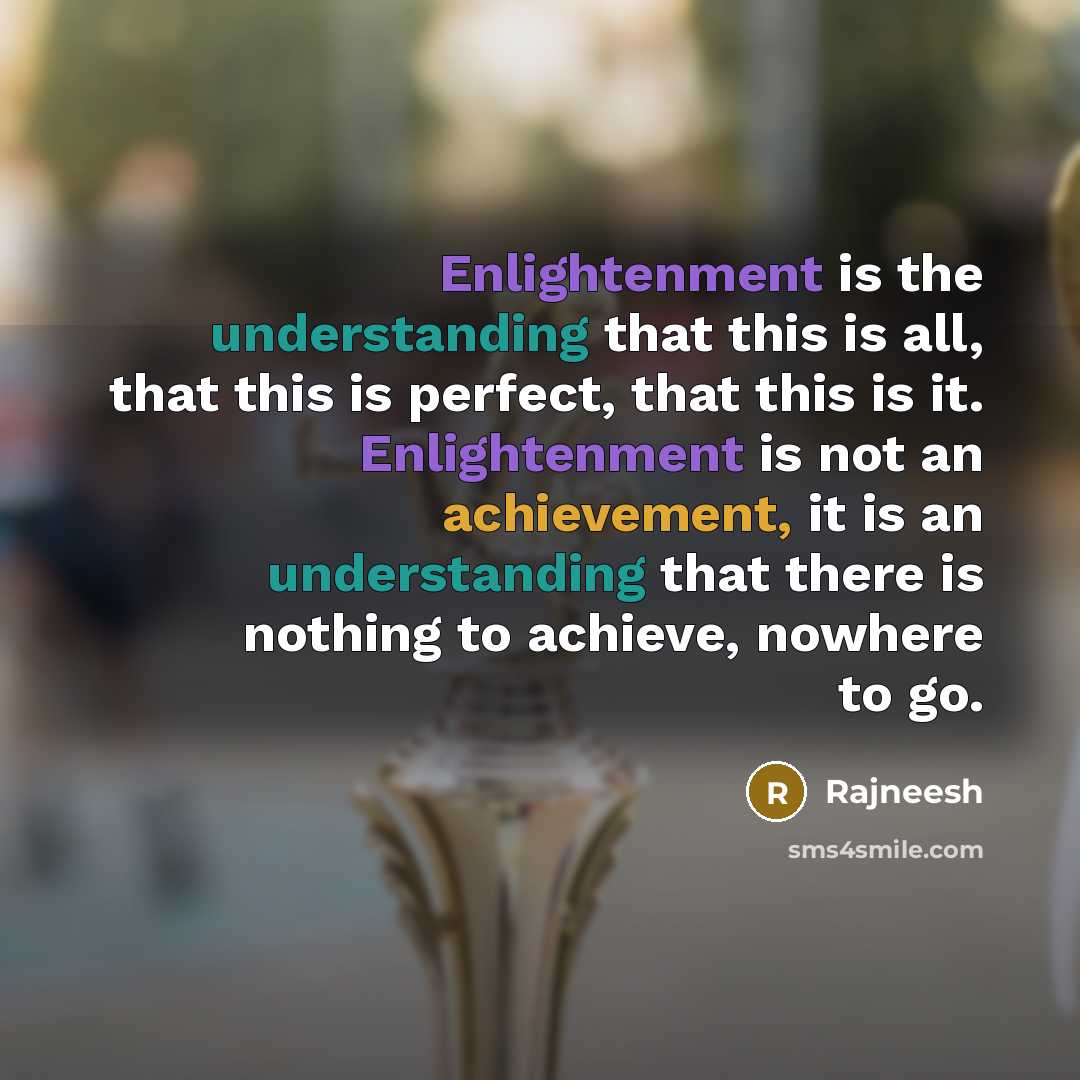 “Enlightenment is the understanding that this is all, that this is perfect, that this is it. Enlightenment is not an achievement, it is an understanding that there is nothing to achieve, nowhere to go.” quote by Rajneesh