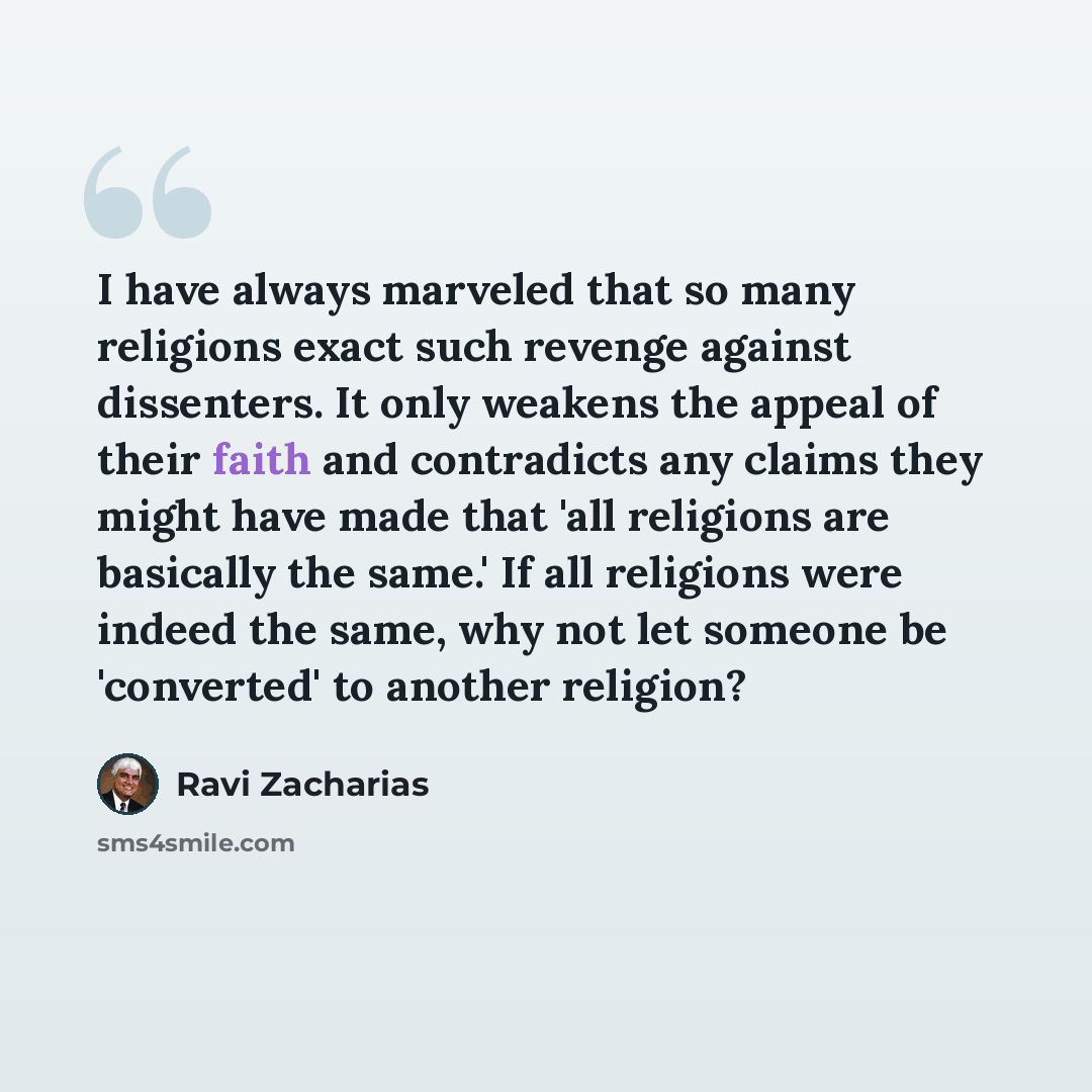 “I have always marveled that so many religions exact such revenge against dissenters. It only weakens the appeal of their faith and contradicts any claims they might have made that 'all religions are basically the same.' If all religions were indeed the same, why not let someone be 'converted' to…” quote by Ravi Zacharias