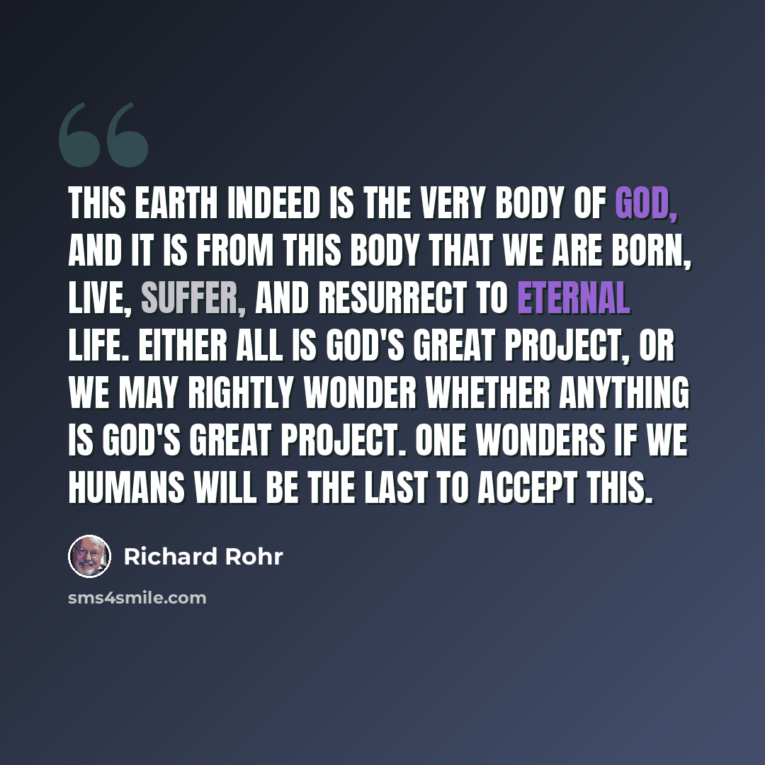 “This earth indeed is the very Body of God, and it is from this body that we are born, live, suffer, and resurrect to eternal life. Either all is God's Great Project, or we may rightly wonder whether anything is God's Great Project. One wonders if we humans will be the last to accept this.” quote by Richard Rohr